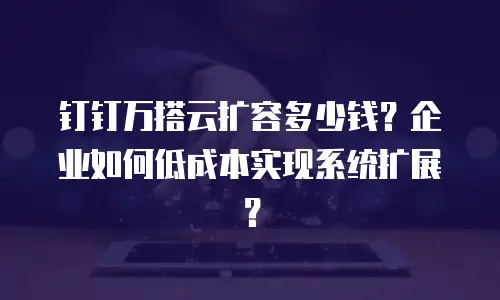 钉钉万搭云扩容多少钱？企业如何低成本实现系统扩展？