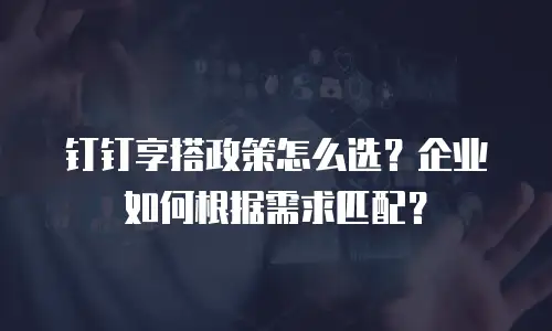 钉钉享搭政策怎么选？企业如何根据需求匹配？