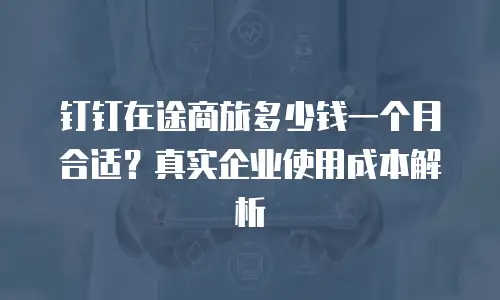 钉钉在途商旅多少钱一个月合适？真实企业使用成本解析