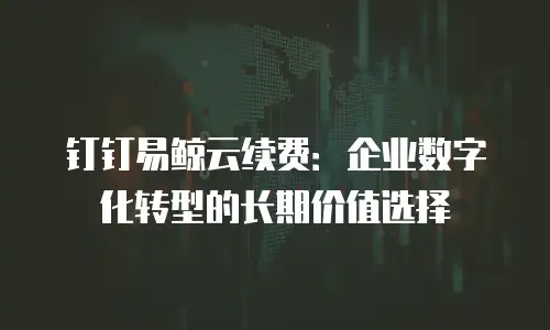 钉钉易鲸云续费：企业数字化转型的长期价值选择