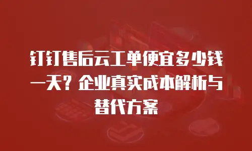 钉钉售后云工单便宜多少钱一天？企业真实成本解析与替代方案