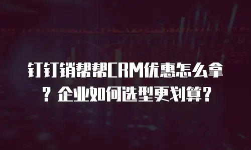 钉钉销帮帮CRM优惠怎么拿？企业如何选型更划算？