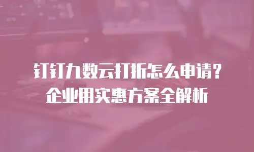 钉钉九数云打折怎么申请？企业用实惠方案全解析