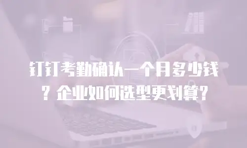 钉钉考勤确认一个月多少钱？企业如何选型更划算？