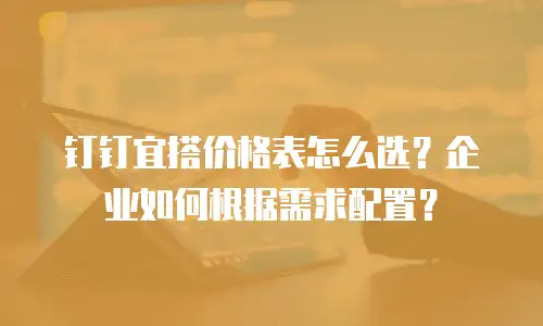钉钉宜搭价格表怎么选？企业如何根据需求配置？