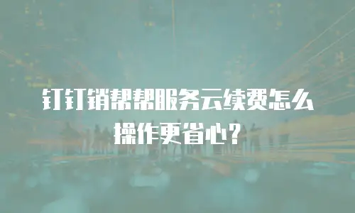钉钉销帮帮服务云续费怎么操作更省心？
