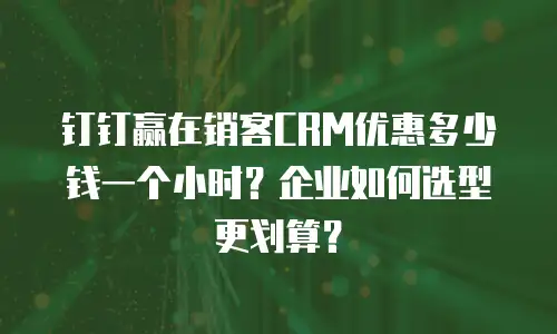 钉钉赢在销客CRM优惠多少钱一个小时？企业如何选型更划算？
