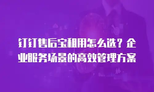 钉钉售后宝租用怎么选？企业服务场景的高效管理方案