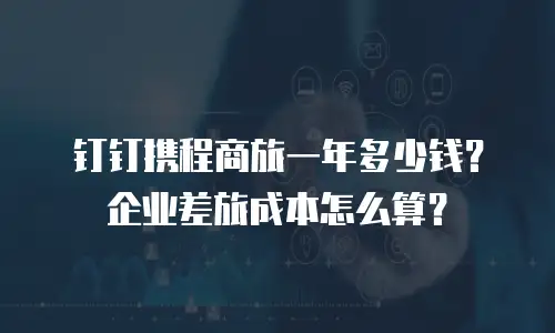 钉钉携程商旅一年多少钱？企业差旅成本怎么算？