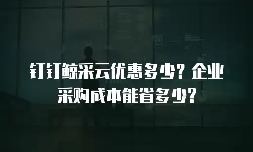 钉钉鲸采云优惠多少？企业采购成本能省多少？