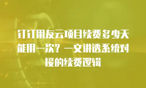 钉钉用友云项目续费多少天能用一次？一文讲透系统对接的续费逻辑