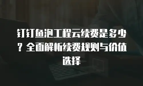钉钉鱼泡工程云续费是多少？全面解析续费规则与价值选择
