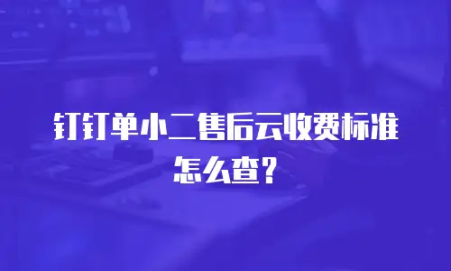 钉钉单小二售后云收费标准怎么查？