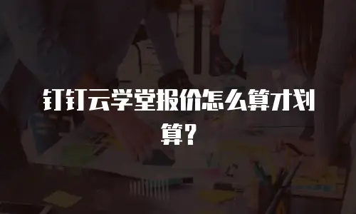 钉钉云学堂报价怎么算才划算？