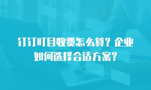 钉钉盯目收费怎么算？企业如何选择合适方案？