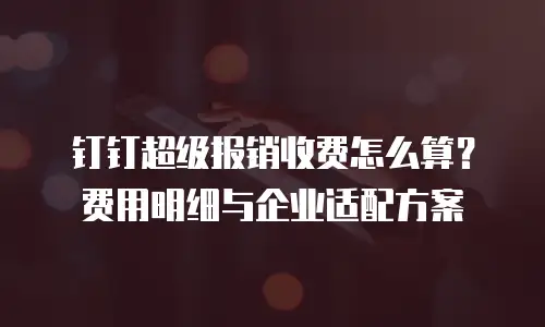 钉钉超级报销收费怎么算？费用明细与企业适配方案