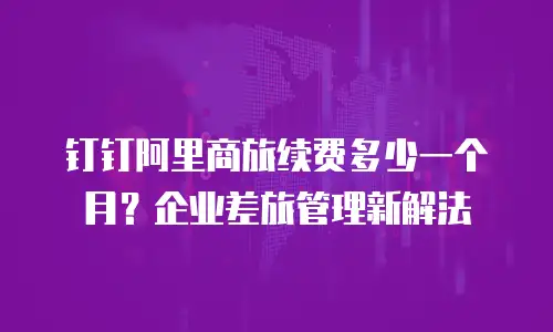 钉钉阿里商旅续费多少一个月？企业差旅管理新解法