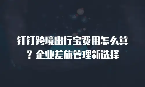 钉钉跨境出行宝费用怎么算？企业差旅管理新选择