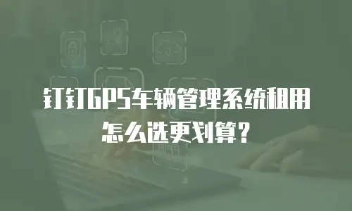 钉钉GPS车辆管理系统租用怎么选更划算？