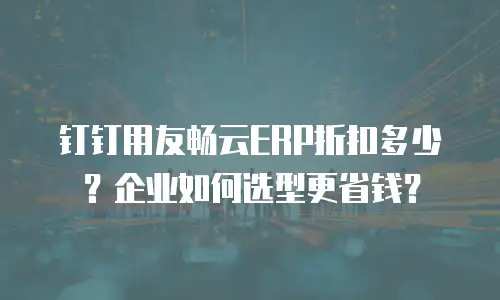 钉钉用友畅云ERP折扣多少？企业如何选型更省钱？
