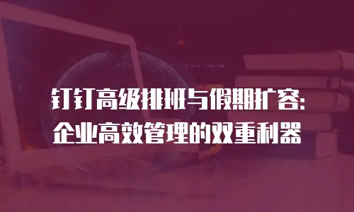 钉钉高级排班与假期扩容：企业高效管理的双重利器
