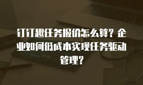 钉钉趣任务报价怎么算？企业如何低成本实现任务驱动管理？