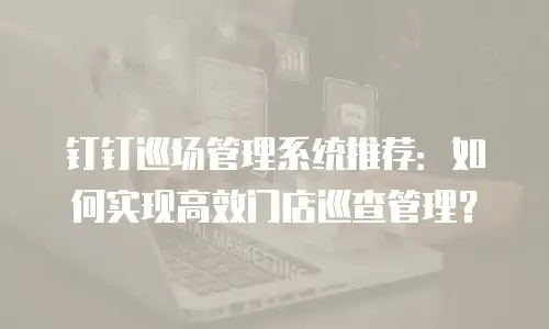 钉钉巡场管理系统推荐：如何实现高效门店巡查管理？