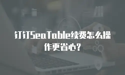 钉钉SeaTable续费怎么操作更省心？