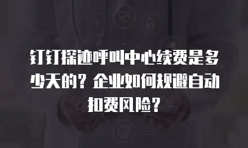 钉钉探迹呼叫中心续费是多少天的？企业如何规避自动扣费风险？