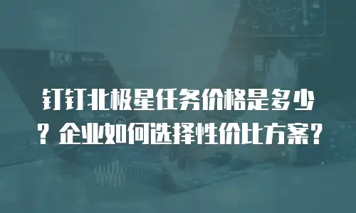 钉钉北极星任务价格是多少？企业如何选择性价比方案？