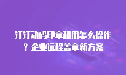钉钉动码印章租用怎么操作？企业远程盖章新方案