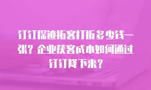 钉钉探迹拓客打折多少钱一张？企业获客成本如何通过钉钉降下来？