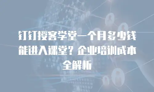 钉钉授客学堂一个月多少钱能进入课堂？企业培训成本全解析