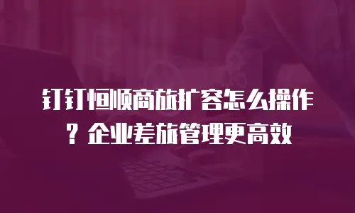 钉钉恒顺商旅扩容怎么操作？企业差旅管理更高效