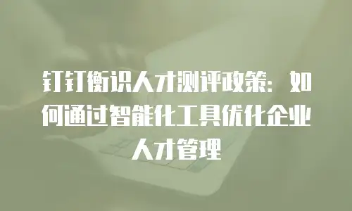 钉钉衡识人才测评政策：如何通过智能化工具优化企业人才管理
