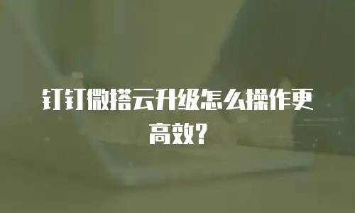 钉钉微搭云升级怎么操作更高效？