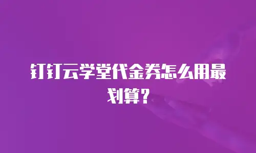 钉钉云学堂代金券怎么用最划算？