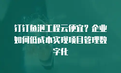 钉钉鱼泡工程云便宜？企业如何低成本实现项目管理数字化