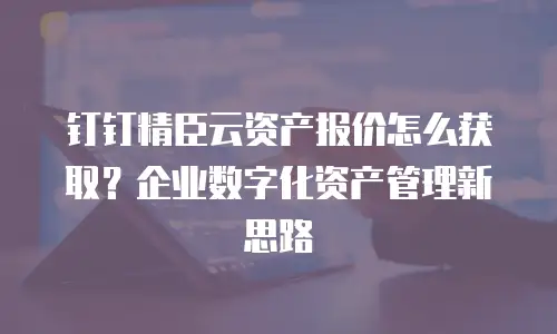 钉钉精臣云资产报价怎么获取？企业数字化资产管理新思路