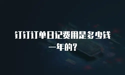钉钉订单日记费用是多少钱一年的？