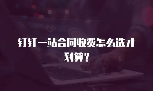 钉钉一站合同收费怎么选才划算？