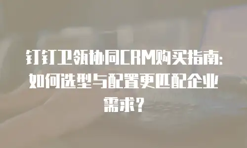 钉钉卫瓴协同CRM购买指南：如何选型与配置更匹配企业需求？