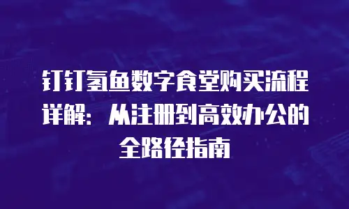钉钉氢鱼数字食堂购买流程详解：从注册到高效办公的全路径指南