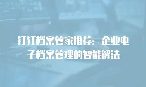 钉钉档案管家推荐：企业电子档案管理的智能解法