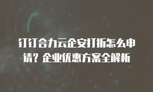 钉钉合力云企安打折怎么申请？企业优惠方案全解析