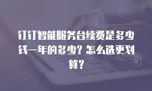 钉钉智能服务台续费是多少钱一年的多少？怎么选更划算？