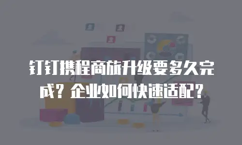 钉钉携程商旅升级要多久完成？企业如何快速适配？