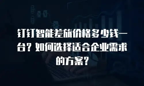 钉钉智能差旅价格多少钱一台？如何选择适合企业需求的方案？