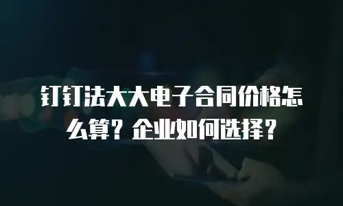 钉钉法大大电子合同价格怎么算？企业如何选择？