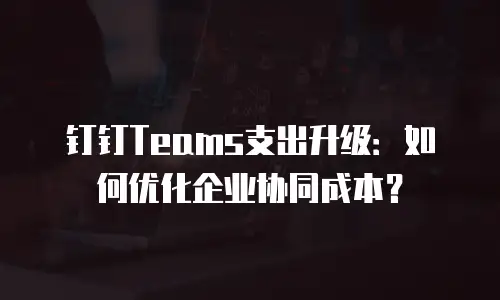 钉钉Teams支出升级：如何优化企业协同成本？